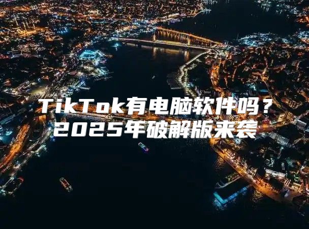TikTok有电脑软件吗？2025年破解版来袭