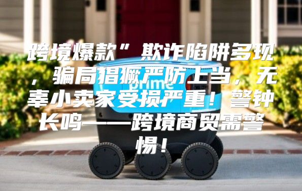 跨境爆款”欺诈陷阱多现，骗局猖獗严防上当，无辜小卖家受损严重！警钟长鸣——跨境商贸需警惕！