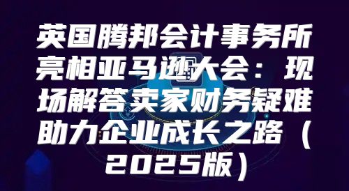 英国腾邦会计事务所亮相亚马逊大会：现场解答卖家财务疑难助力企业成长之路2025版