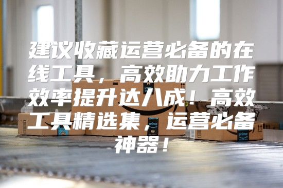 建议收藏运营必备的在线工具，高效助力工作效率提升达八成！高效工具精选集，运营必备神器！