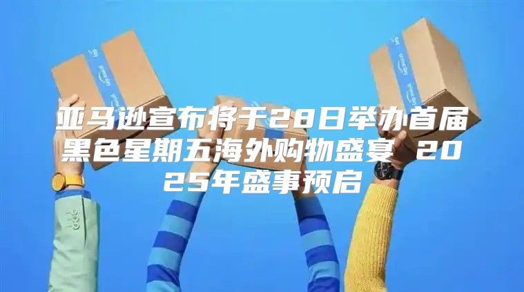 亚马逊宣布将于28日举办首届黑色星期五海外购物盛宴 2025年盛事预启
