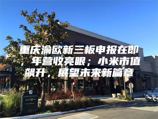 重庆渝欧新三板申报在即，年营收亮眼；小米市值飙升，展望未来新篇章
