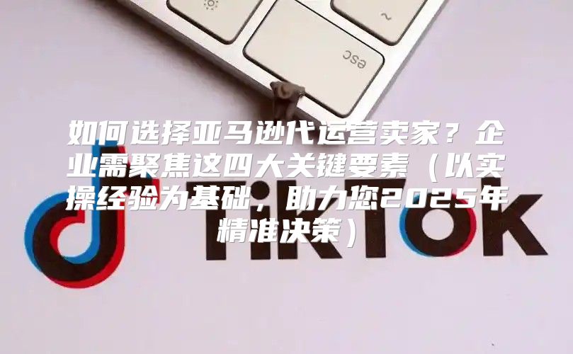 如何选择亚马逊代运营卖家？企业需聚焦这四大关键要素以实操经验为基础，助力您2025年精准决策