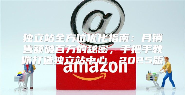 独立站全方位优化指南：月销售额破百万的秘密，手把手教你打造独立站中心，2025版
