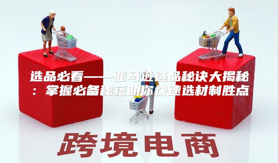 选品必看——亚马逊选品秘诀大揭秘：掌握必备秘籍助你快速选材制胜点