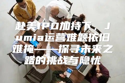 赴美IPO加持下，Jumia运营难题依旧难掩——探寻未来之路的挑战与隐忧