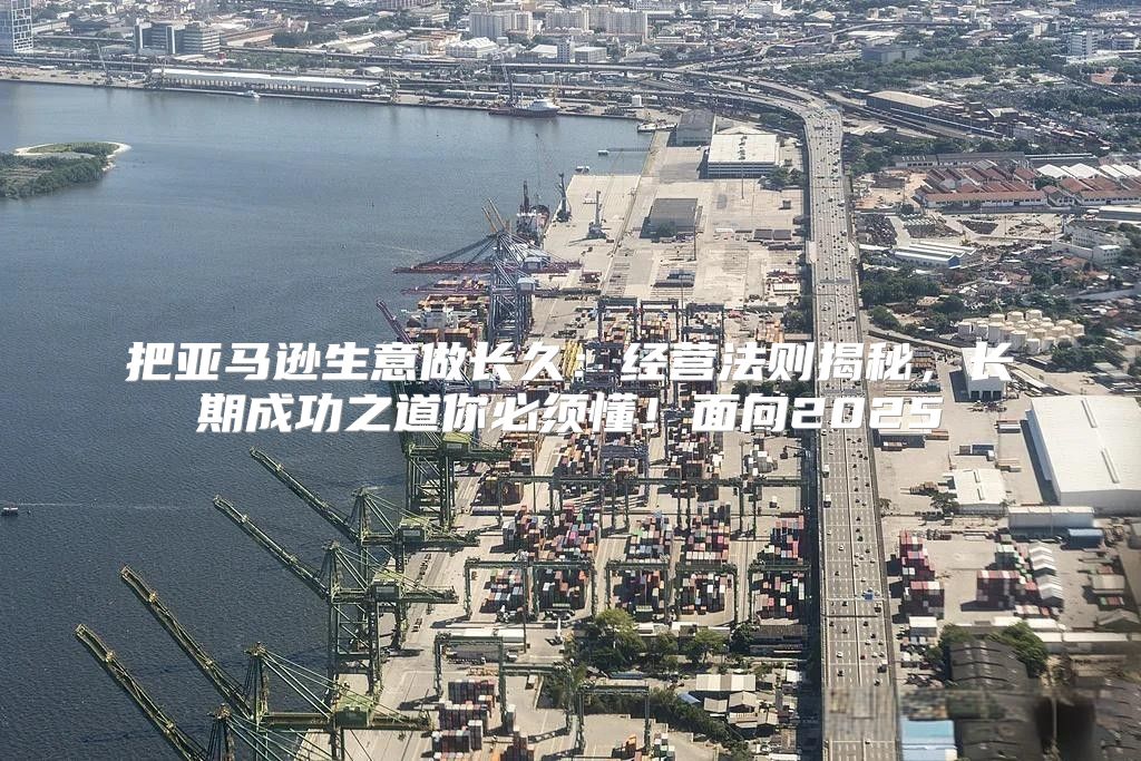 把亚马逊生意做长久：经营法则揭秘，长期成功之道你必须懂！面向2025