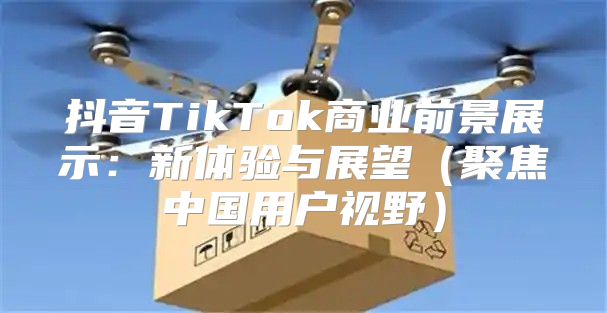 抖音TikTok商业前景展示：新体验与展望聚焦中国用户视野