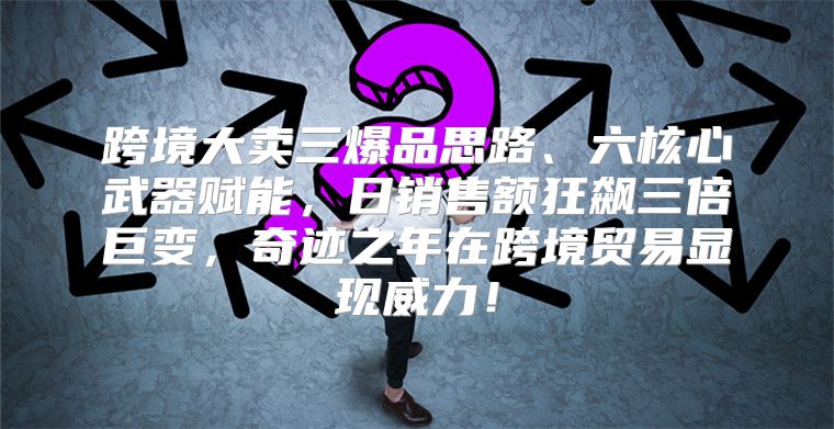 跨境大卖三爆品思路、六核心武器赋能，日销售额狂飙三倍巨变，奇迹之年在跨境贸易显现威力！