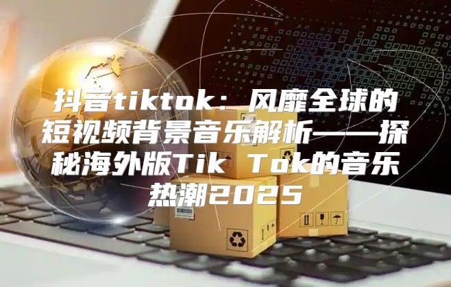 抖音tiktok：风靡全球的短视频背景音乐解析——探秘海外版Tik Tok的音乐热潮2025