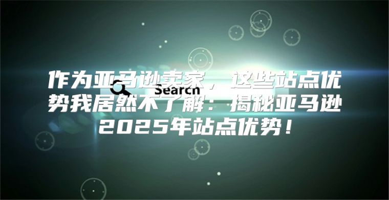 作为亚马逊卖家，这些站点优势我居然不了解：揭秘亚马逊2025年站点优势！