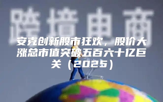 安克创新股市狂欢，股价大涨总市值突破五百六十亿巨关2025