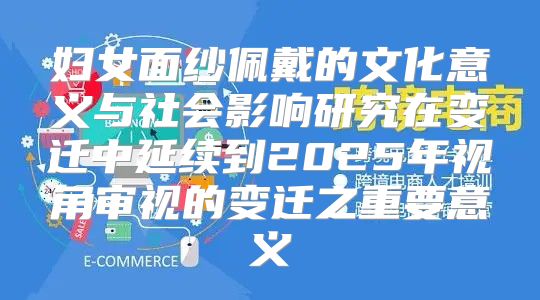 妇女面纱佩戴的文化意义与社会影响研究在变迁中延续到2025年视角审视的变迁之重要意义