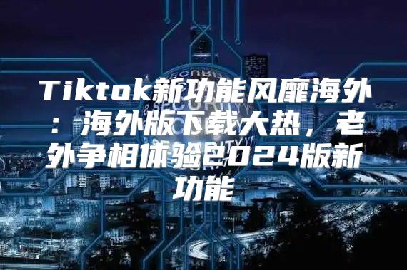 Tiktok新功能风靡海外：海外版下载大热，老外争相体验2025版新功能