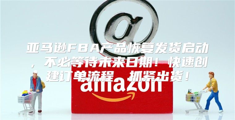 亚马逊FBA产品恢复发货启动，不必等待未来日期！快速创建订单流程，抓紧出货！