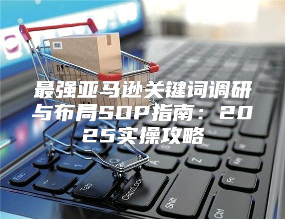 最强亚马逊关键词调研与布局SOP指南：2025实操攻略
