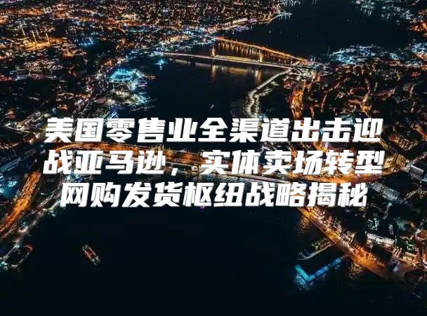 美国零售业全渠道出击迎战亚马逊，实体卖场转型网购发货枢纽战略揭秘