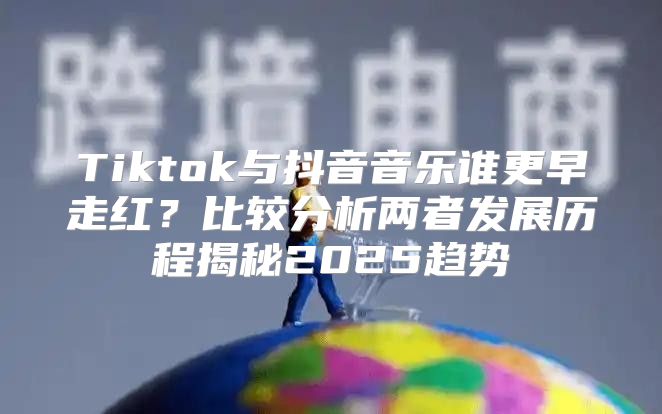Tiktok与抖音音乐谁更早走红？比较分析两者发展历程揭秘2025趋势