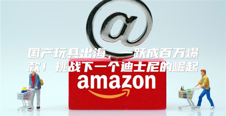 国产玩具出海，一跃成百万爆款！挑战下一个迪士尼的崛起