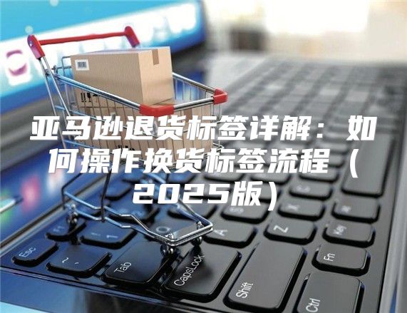 亚马逊退货标签详解：如何操作换货标签流程2025版