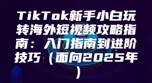 TikTok新手小白玩转海外短视频攻略指南：入门指南到进阶技巧面向2025年