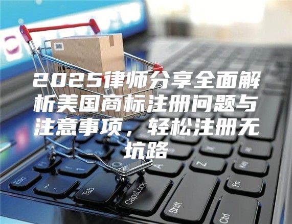 2025律师分享全面解析美国商标注册问题与注意事项，轻松注册无坑路