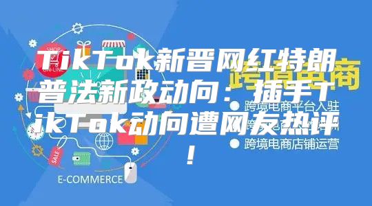 TikTok新晋网红特朗普法新政动向：插手TikTok动向遭网友热评！