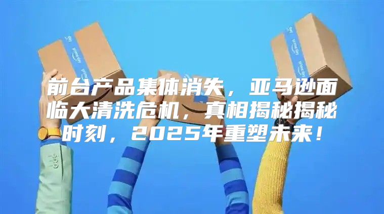 前台产品集体消失，亚马逊面临大清洗危机，真相揭秘揭秘时刻，2025年重塑未来！