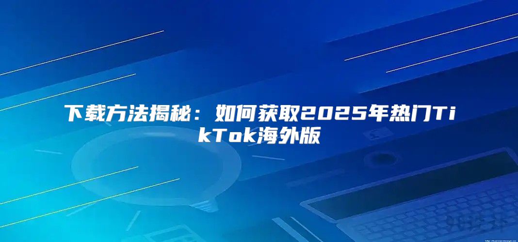 下载方法揭秘：如何获取2025年热门TikTok海外版