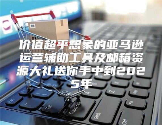 价值超乎想象的亚马逊运营辅助工具及邮箱资源大礼送你手中到2025年