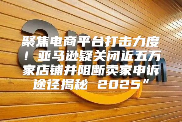 聚焦电商平台打击力度！亚马逊疑关闭近五万家店铺并阻断卖家申诉途径揭秘 2025”
