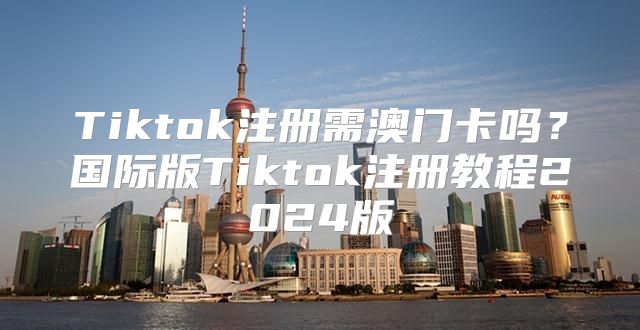 Tiktok注册需澳门卡吗？国际版Tiktok注册教程2025版