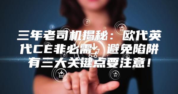 三年老司机揭秘：欧代英代CE非必需，避免陷阱有三大关键点要注意！