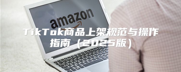 TikTok商品上架规范与操作指南2025版