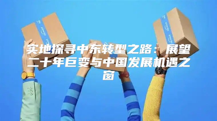 实地探寻中东转型之路：展望二十年巨变与中国发展机遇之窗