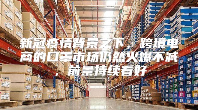 新冠疫情背景之下，跨境电商的口罩市场仍然火爆不减，前景持续看好