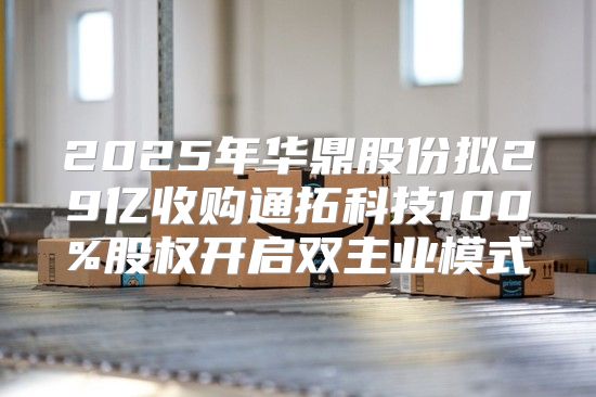 2025年华鼎股份拟29亿收购通拓科技100%股权开启双主业模式