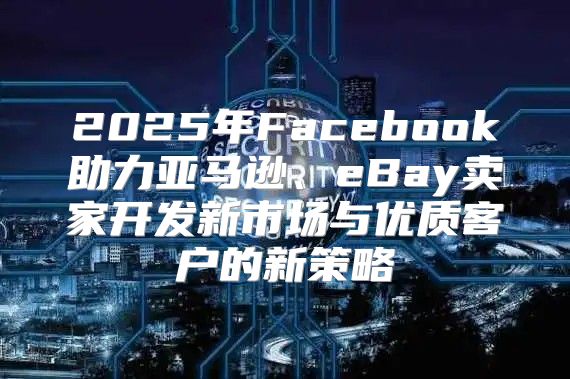 2025年Facebook助力亚马逊、eBay卖家开发新市场与优质客户的新策略