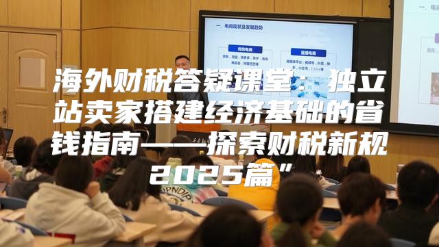 海外财税答疑课堂：独立站卖家搭建经济基础的省钱指南——探索财税新规2025篇”