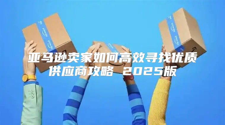 亚马逊卖家如何高效寻找优质供应商攻略 2025版