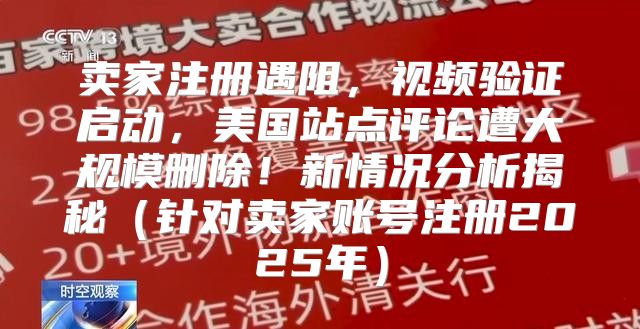 卖家注册遇阻，视频验证启动，美国站点评论遭大规模删除！新情况分析揭秘针对卖家账号注册2025年