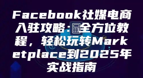Facebook社媒电商入驻攻略：全方位教程，轻松玩转Marketplace到2025年实战指南