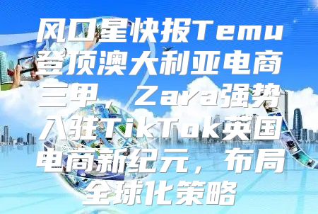 风口星快报Temu登顶澳大利亚电商三甲，Zara强势入驻TikTok英国电商新纪元，布局全球化策略