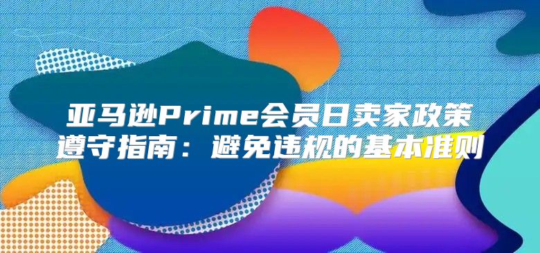 亚马逊Prime会员日卖家政策遵守指南：避免违规的基本准则