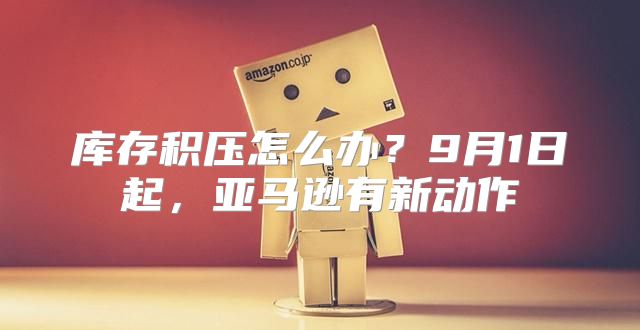 库存积压怎么办？9月1日起，亚马逊有新动作
