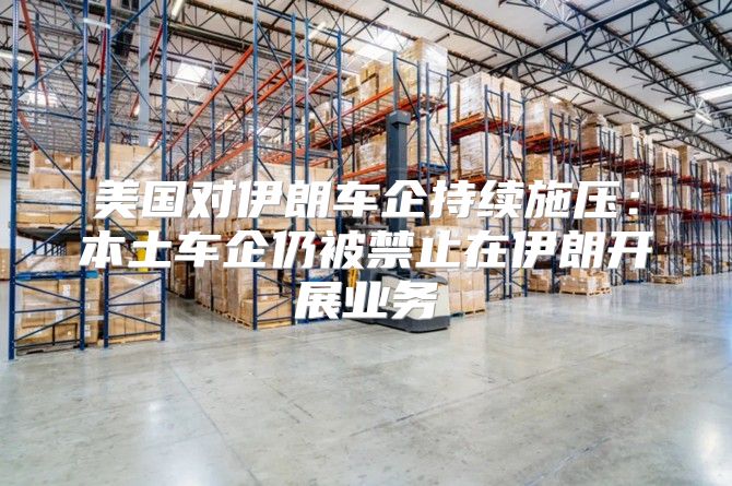 美国对伊朗车企持续施压：本土车企仍被禁止在伊朗开展业务