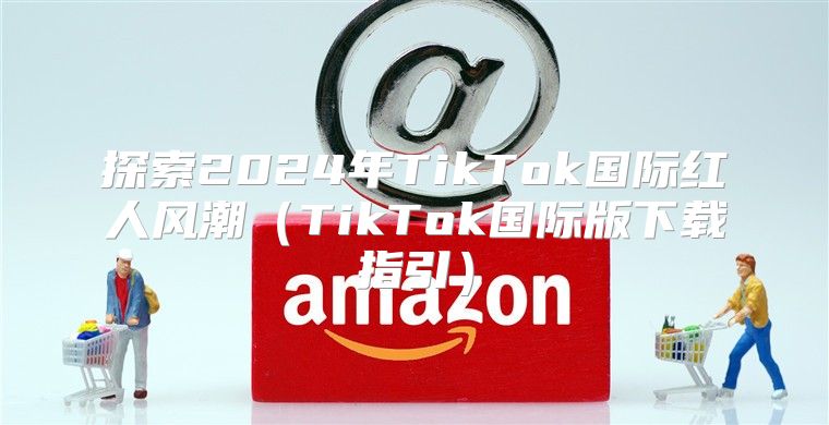 探索2025年TikTok国际红人风潮TikTok国际版下载指引