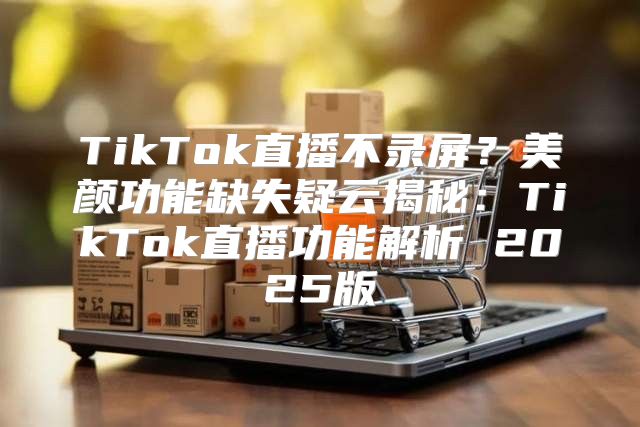 TikTok直播不录屏？美颜功能缺失疑云揭秘：TikTok直播功能解析 2025版