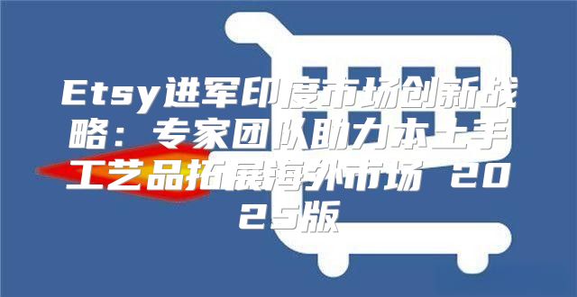 Etsy进军印度市场创新战略：专家团队助力本土手工艺品拓展海外市场 2025版