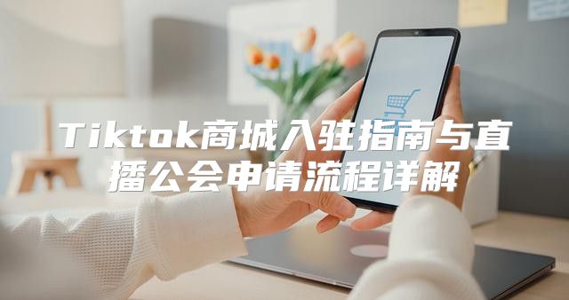 Tiktok商城入驻指南与直播公会申请流程详解